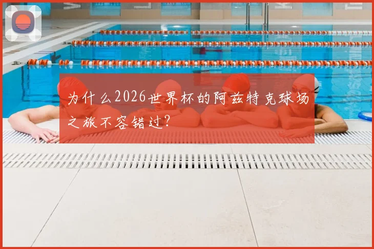 为什么2026世界杯的阿兹特克球场之旅不容错过？