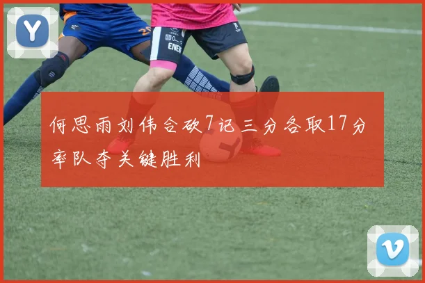 何思雨刘伟合砍7记三分各取17分 率队夺关键胜利