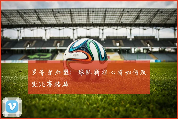 罗齐尔加盟：球队新核心将如何改变比赛格局
