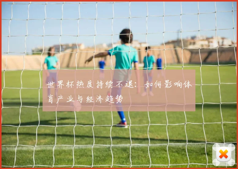 世界杯热度持续不退：如何影响体育产业与经济趋势