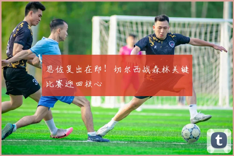 恩佐复出在即！切尔西战森林关键比赛迎回核心