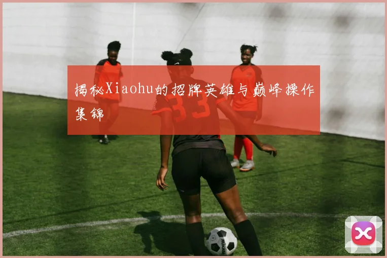 揭秘Xiaohu的招牌英雄与巅峰操作集锦
