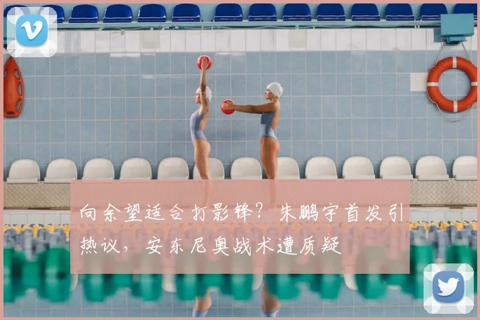向余望适合打影锋？朱鹏宇首发引热议，安东尼奥战术遭质疑