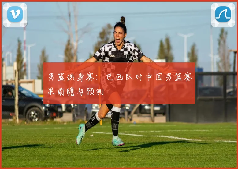 男篮热身赛:巴西队对中国男篮赛果前瞻与预测