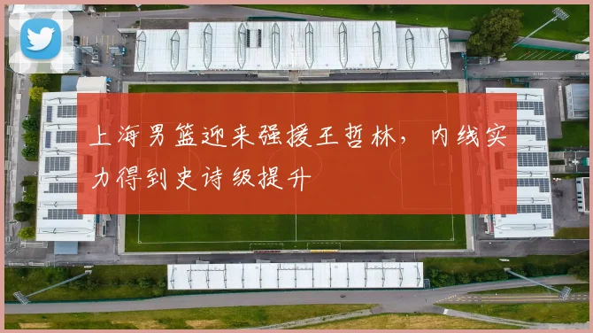 上海男篮迎来强援王哲林，内线实力得到史诗级提升