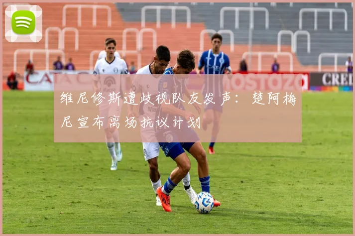 维尼修斯遭歧视队友发声：楚阿梅尼宣布离场抗议计划